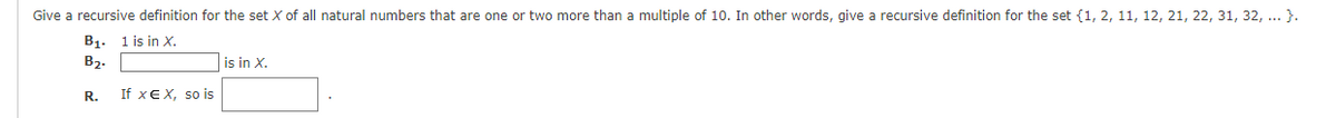 Give a recursive definition for the set X of all natural numbers that are one or two more than a multiple of 10. In other words, give a recursive definition for the set {1, 2, 11, 12, 21, 22, 31, 32, ...}.
B₁. 1 is in X.
B₂.
R.
If XE X, so is
is in X.