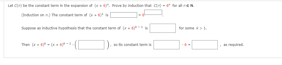 Let C(n) be the constant term in the expansion of (x + 6)". Prove by induction that C(n) = 6" for all n E N.
(Induction on n.) The constant term of (x + 6)¹ is
Suppose as inductive hypothesis that the constant term of (x + 6)k-1 is
Then (x + 6) = (x + 6)k −1 .
so its constant term is
for some k > 1.
.6=
, as required.