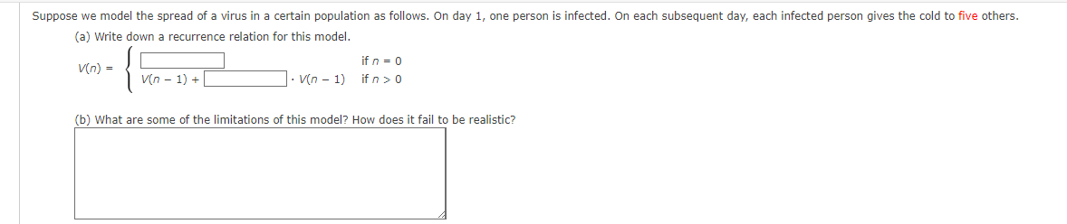 Suppose we model the spread of a virus in a certain population as follows. On day 1, one person is infected. On each subsequent day, each infected person gives the cold to five others.
(a) Write down a recurrence relation for this model.
V(n) =
V(n-1) +
. V(n-1)
if n = 0
if n > 0
(b) What are some of the limitations of this model? How does it fail to be realistic?