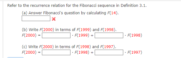 Refer to the recurrence relation for the Fibonacci sequence in Definition 3.1.
(a) Answer Fibonacci's question by calculating F(14).
x
(b) Write F(2000) in terms of F(1999) and F(1998).
F(2000) =
• F(1999) +
(c) Write F(2000) in terms of F(1998) and F(1997).
F(2000) =
• F(1998) +
• F(1998)
• F(1997)