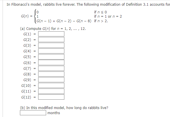 In Fibonacci's model, rabbits live forever. The following modification of Definition 3.1 accounts for
if n ≤ 0
if n = 1 or n = 2
G(n) = 1
(a) Compute G(n) for n = 1, 2, ..., 12.
G(1)
G(2)
G(3)
G(4)
G(5)
G(6)
G(7)
G(8)
G(9)
G(10)
G(11)
G(12)
=
=
=
=
=
=
=
=
G(n-1) + G(n − 2) - G(n - 8) if n > 2.
-
=
(b) In this modified model, how long do rabbits live?
months