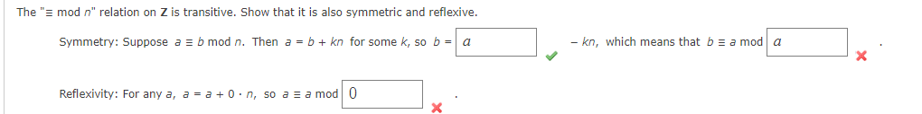 The "= mod n" relation on Z is transitive. Show that it is also symmetric and reflexive.
Symmetry: Suppose a = b mod n. Then a = b + kn for some k, so b = a
Reflexivity: For any a, a = a +0. n, so a = a mod 0
- kn, which means that b = a mod a