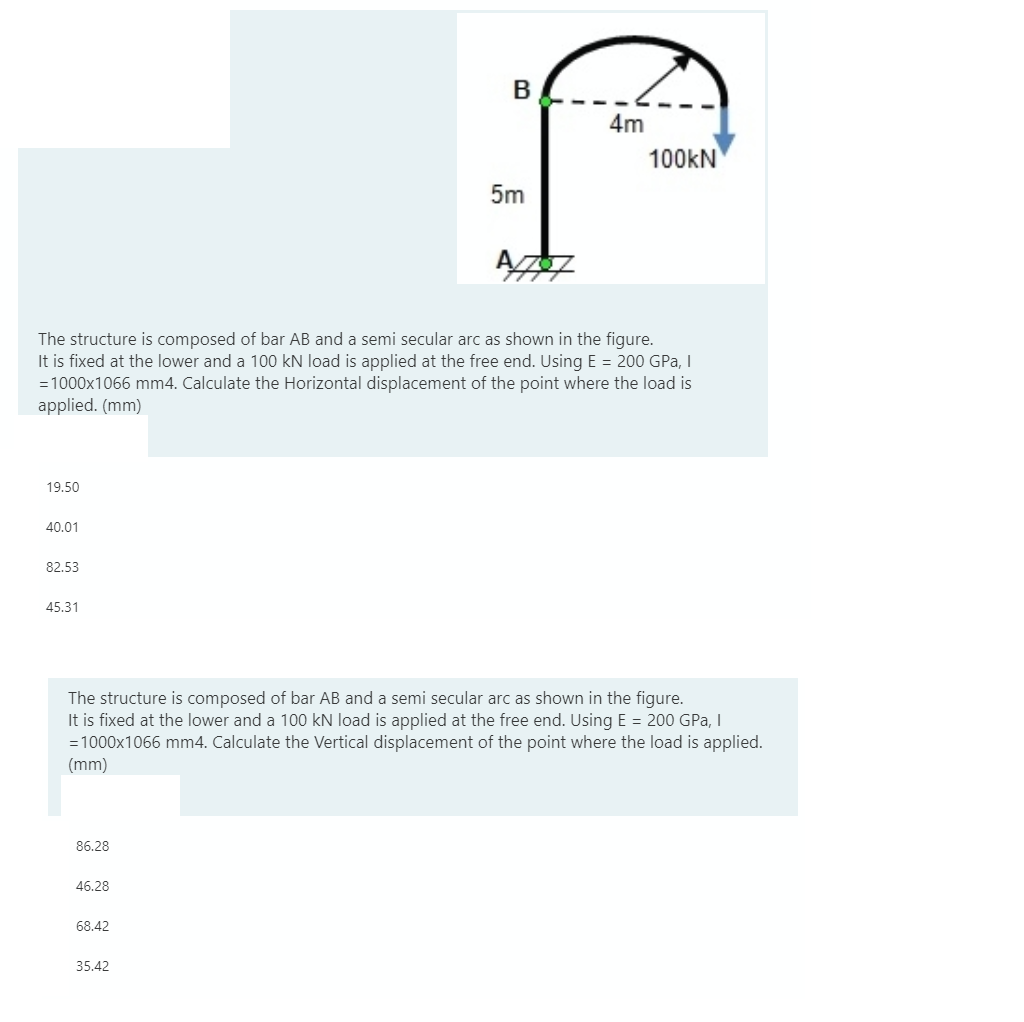 В
4m
100kN
5m
The structure is composed of bar AB and a semi secular arc as shown in the figure.
It is fixed at the lower and a 100 kN load is applied at the free end. Using E = 200 GPa, I
=1000x1066 mm4. Calculate the Horizontal displacement of the point where the load is
applied. (mm)
19.50
40.01
82.53
45.31
The structure is composed of bar AB and a semi secular arc as shown in the figure.
It is fixed at the lower and a 100 kN load is applied at the free end. Using E = 200 GPa, I
= 1000x1066 mm4. Calculate the Vertical displacement of the point where the load is applied.
(mm)
86.28
46.28
68.42
35.42
