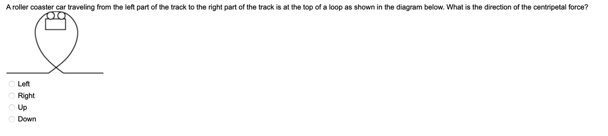 A roller coaster car traveling from the left part of the track to the right part of the track is at the top of a loop as shown in the diagram below. What is the direction of the centripetal force?
O Left
Right
O Up
Down
O O O O
