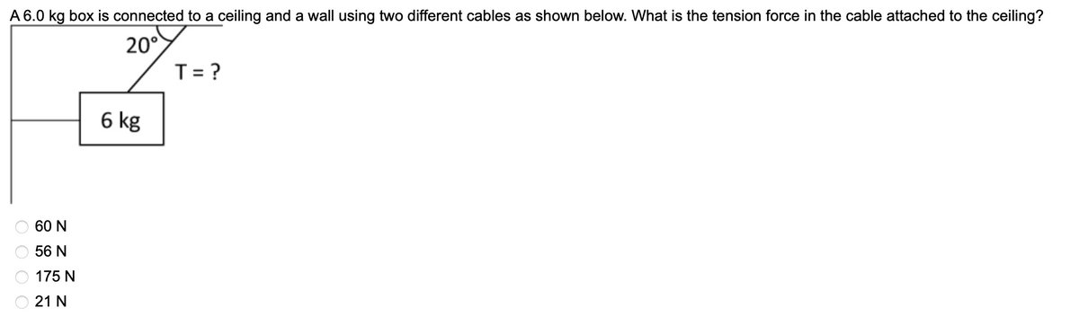 A 6.0 kg box is connected to a ceiling and a wall using two different cables as shown below. What is the tension force in the cable attached to the ceiling?
20°
T= ?
6 kg
60 N
56 N
175 N
21 N
