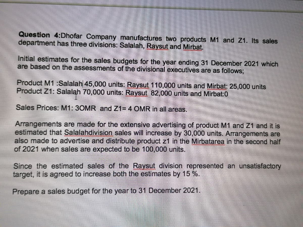 Question 4:Dhofar Company manufactures two products M1 and Z1. Its sales
department has three divisions: Salalah, Raysut and Mirbat.
Initial estimates for the sales budgets for the year ending 31 December 2021 which
are based on the assessments of the divisional executives are as follows;
Product M1 :Salalah 45,000 units: Raysut 110,000 units and Mirbat: 25,000 units
Product Z1: Salalah 70,000 units: Raysut 82,000 units and Mirbat:0
Sales Prices: M1: 30MR and Z1= 4 OMR in all areas.
Arrangements are made for the extensive advertising of product M1 and Z1 and it is
estimated that Salalahdivision sales will increase by 30,0000 units. Arrangements are
also made to advertise and distribute product z1 in the Mirbatarea in the second half
of 2021 when sales are expected to be 100,000 units.
Since the estimated sales of the Raysut division represented an unsatisfactory
target, it is agreed to increase both the estimates by 15 %.
Prepare a sales budget for the year to 31 December 2021.
