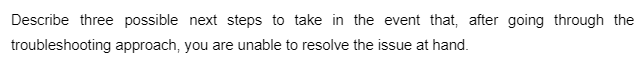 Describe three possible next steps to take in the event that, after going through the
troubleshooting approach, you are unable to resolve the issue at hand.