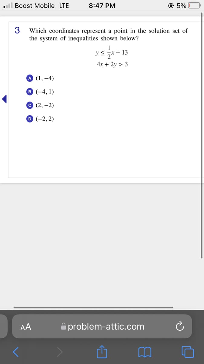 ull Boost Mobile LTE
8:47 PM
© 5%
3
Which coordinates represent a point in the solution set of
the system of inequalities shown below?
1
+ 13
4x + 2y > 3
А (1,-4)
8 (-4, 1)
с (2, —2)
D (-2, 2)
AA
A problem-attic.com
