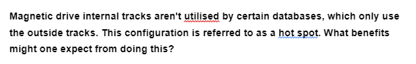 Magnetic drive internal tracks aren't utilised by certain databases, which only use
the outside tracks. This configuration is referred to as a hot spot. What benefits
might one expect from doing this?
