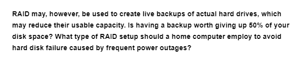 RAID may, however, be used to create live backups of actual hard drives, which
may reduce their usable capacity. Is having a backup worth giving up 50% of your
disk space? What type of RAID setup should a home computer employ to avoid
hard disk failure caused by frequent power outages?