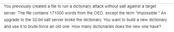 You previously created a file to run a dictionary attack without salt against a target
server. The file contains 171000 words from the OED, except the term "impossible." An
upgrade to the 32-bit salt server broke the dictionary. You want to build a new dictionary
and use it to brute-force an old one. How many dictionaries does the new one have?