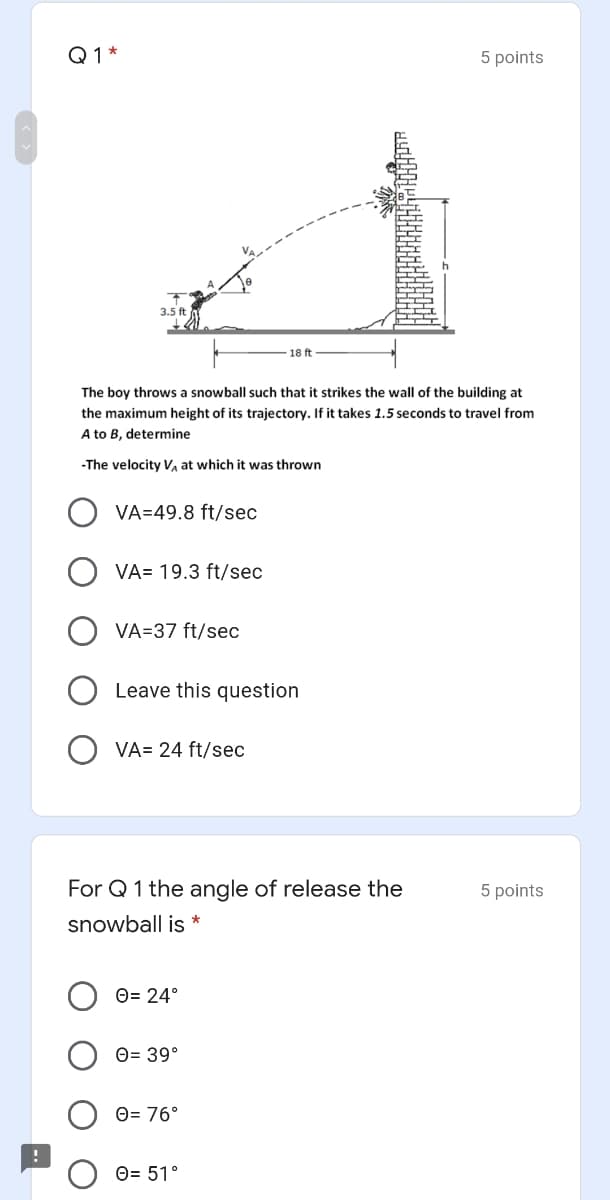 Q1*
5 points
3.5 ft
18 ft
The boy throws a snowball such that it strikes the wall of the building at
the maximum height of its trajectory. If it takes 1.5 seconds to travel from
A to B, determine
-The velocity V, at which it was thrown
VA=49.8 ft/sec
VA= 19.3 ft/sec
VA=37 ft/sec
Leave this question
VA= 24 ft/sec
For Q 1 the angle of release the
5 points
snowball is *
O= 24°
O= 39°
O= 76°
O= 51°
