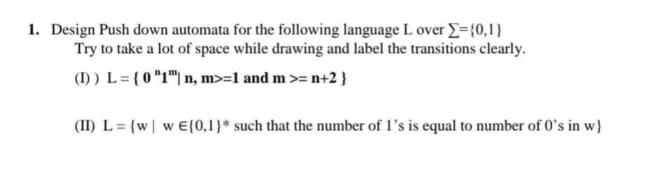 1. Design Push down automata for the following language L over ={0,1}
Try to take a lot of space while drawing and label the transitions clearly.
(I) ) L= {0 "1"| n, m>=1 and m>= n+2 }
(II) L = {w| w E{0,1}* such that the number of l's is equal to number of 0's in w}

