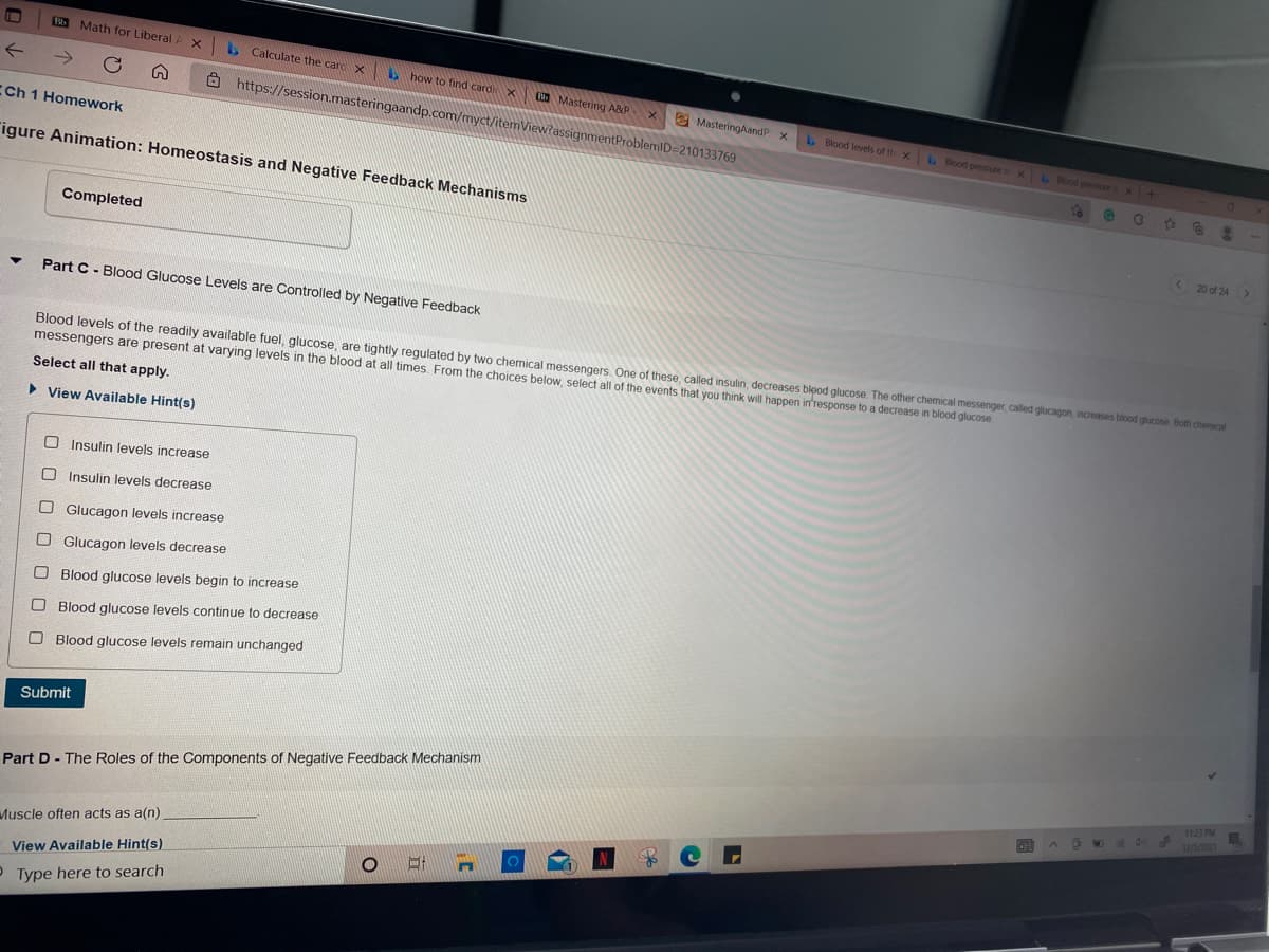 Math for Liberal
. Calculate the carc X
how to find cardi X
->
Mastering A&P
Ô https://session.masteringaandp.com/myct/item'
e MasteringAandP:
Blood levels of th x Blood pressure i x Blood pressure
CCh 1 Homework
gnmentProblemID=210133769
"igure Animation: Homeostasis and Negative Feedback Mechanisms
63
Completed
< 20 of 24>
Part C - Blood Glucose Levels are Controlled by Negative Feedback
Blood levels of the readily available fuel, glucose, are tightly regulated by two chemical messengers. One of these, called insulin, decreases blpod glucose. The other chemical messenger, called glucagon, increases bliood glucose Both chemical
messengers are present at varying levels in the blood at all times. From the choices below, select all of the events that you think will happen itresponse to a decrease in blood glucose
Select all that apply.
• View Available Hint(s)
O Insulin levels increase
O Insulin levels decrease
O Glucagon levels increase
O Glucagon levels decrease
O Blood glucose levels begin to increase
O Blood glucose levels continue to decrease
O Blood glucose levels remain unchanged
Submit
1123 PM
Part D - The Roles of the Components of Negative Feedback Mechanism
12/5/202
Muscle often acts as a(n)
View Available Hint(s)
P Type here to search
