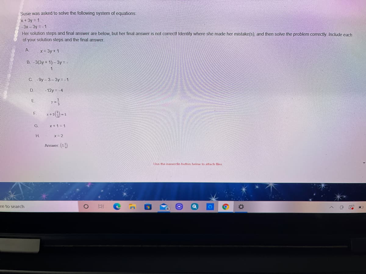 Susie was asked to solve the following system of equations:
x+ 3y = 1
-3х-Зу -- 1
Her solution steps and final answer are below, but her final answer is not correctl Identify where she made her mistake(s), and then solve the problem correctly. Include each
of your solution steps and the final answer.
A
x= 3y + 1
В. 3(3у + 1) - 3у -
C.
- 9y- 3-3y= -1
D.
- 12y = -4
y =
E.
F.
***-1
G
x +1= 1
H.
x= 2
Answer: (2.
Use the nanerclin hutton helow to attach files
re to search
