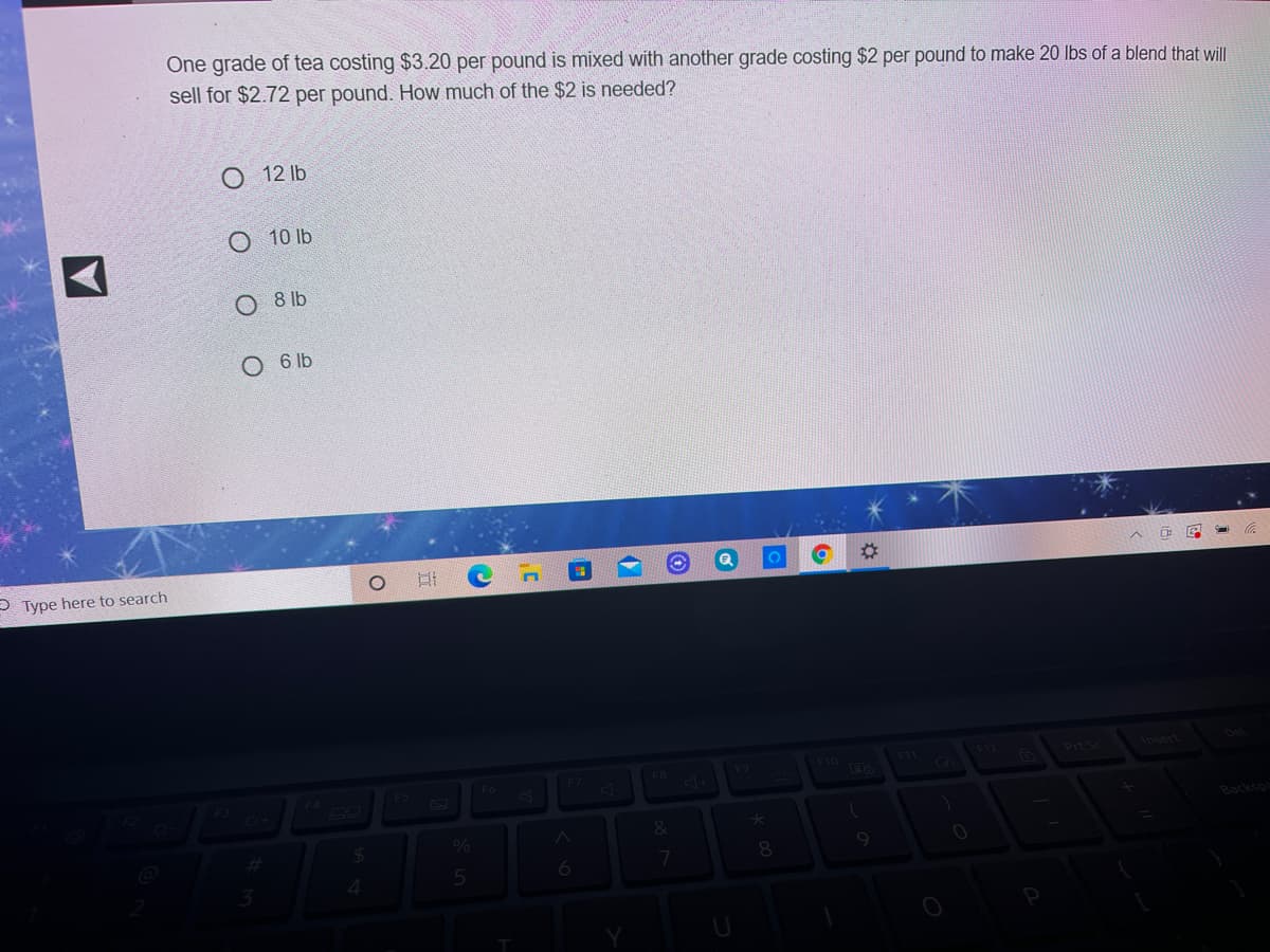 One grade of tea costing $3.20 per pound is mixed with another grade costing $2 per pound to make 20 lbs of a blend that will
sell for $2.72 per pound. How much of the $2 is needed?
O 12 lb
O 10 lb.
O 8 lb
O 6 lb
P Type here to search
%23
F9
F10
214
Pr S
F5
F7
Backspa
%
8.
