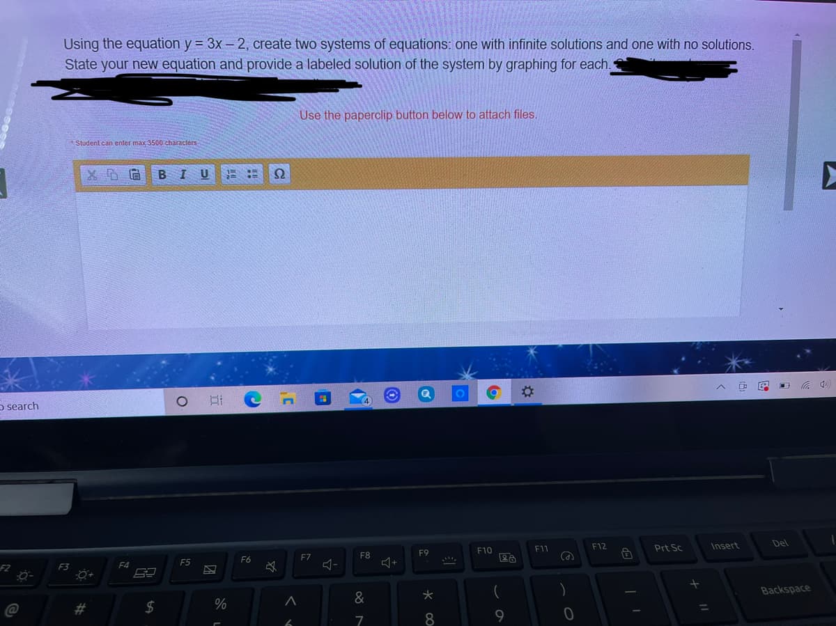 Using the equation y = 3x – 2, create two systems of equations: one with infinite solutions and one with no solutions.
State your new equation and provide a labeled solution of the system by graphing for each.
Use the paperclip button below to attach files.
Student can enter max 3500 characters
B I
U
5 search
F12
Insert
Del
F10
F11
Prt Sc
F8
F9
F6
F7
F5
F2
F3
F4
Backspace
&
%23
24
%
8.
9
