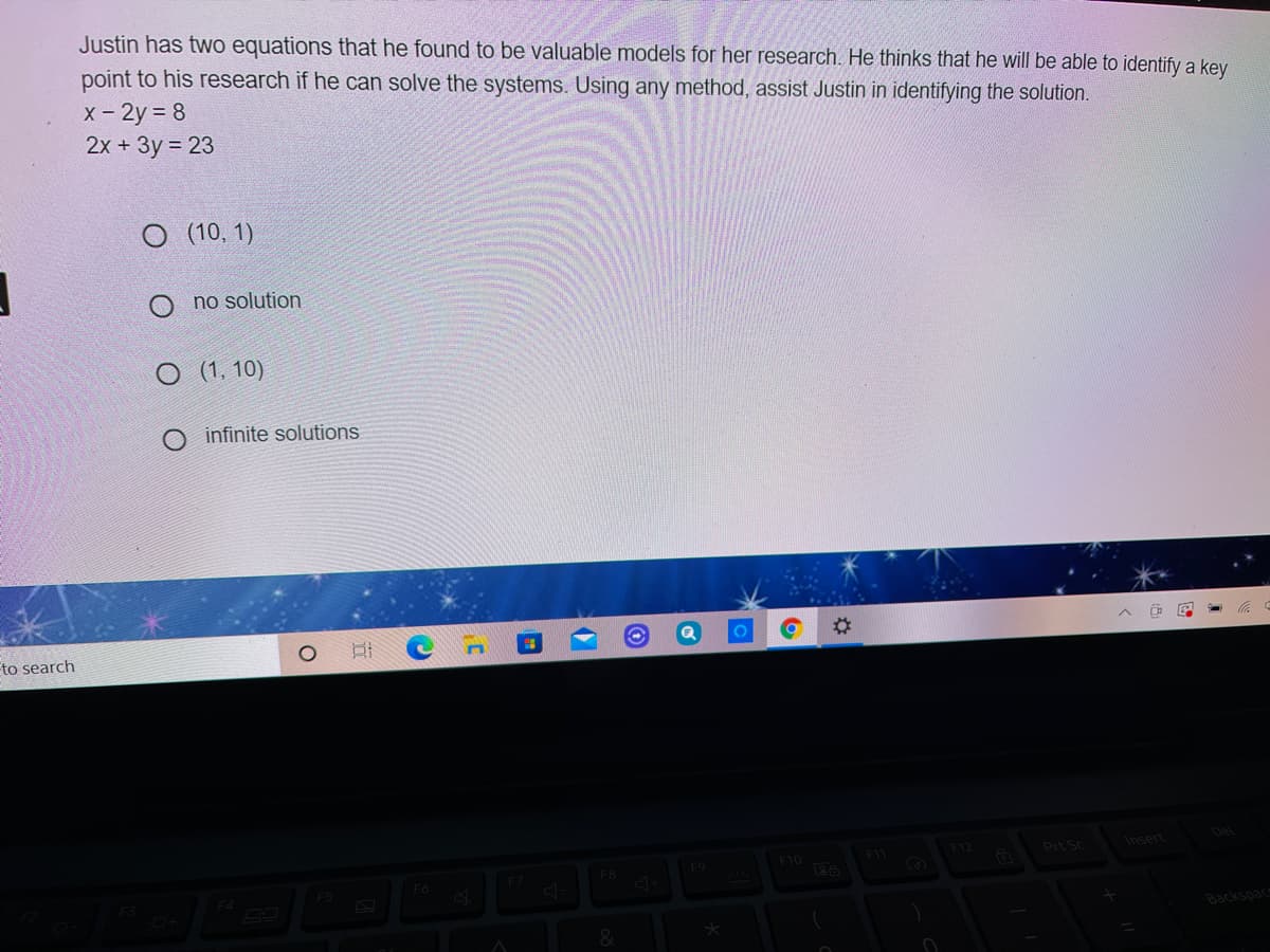 Justin has two equations that he found to be valuable models for her research. He thinks that he will be able to identify a key
point to his research if he can solve the systems. Using any method, assist Justin in identifying the solution.
x- 2y 8
2х + Зу %3D23
О 10, 1)
no solution
(1, 10)
infinite solutions
to search
Del
F11
F12
Prt Sc
Insert
F10
F8
F9
F5
Backspac
&
