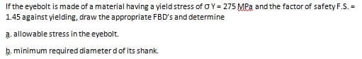 If the eyebolt is made of a material having a yield stress of OY= 275 MPa and the factor of safety F.S. =
1.45 against yielding, draw the appropriate FBD's and determine
a. allowable stress in the eyebolt.
b. minimum required diameter dof its shank.
