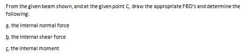 From the given beam shown, and at the given point C, draw the appropriate FBD's and determine the
following:
a. the internal normal force
b. the internal shear force
ç. the internal moment
