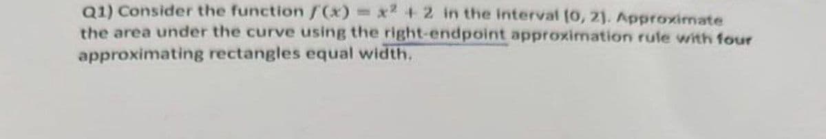 Q1) Consider the function /(x) = x2 + 2 in the interval (0, 2). Approximate
the area under the curve using the right-endpoint approximation rule with four
approximating rectangles equal width.