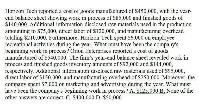 Horizon Tech reported a cost of goods manufactured of $450,000, with the year-
end balance sheet showing work in process of $85,000 and finished goods of
$140,000. Additional information disclosed raw materials used in the production
amounting to $75,000, direct labor of $120,000, and manufacturing overhead
totaling $210,000. Furthermore, Horizon Tech spent $6,000 on employee
recreational activities during the year. What must have been the company's
beginning work in process? Orion Enterprises reported a cost of goods
manufactured of $540,000. The firm's year-end balance sheet revealed work in
process and finished goods inventory amounts of $92,000 and $144,000,
respectively. Additional information disclosed raw materials used of $95,000,
direct labor of $150,000, and manufacturing overhead of $250,000. Moreover, the
company spent $7,000 on marketing and advertising during the year. What must
have been the company's beginning work in process? A. $125,000 B. None of the
other answers are correct. C. $400,000 D. $50,000