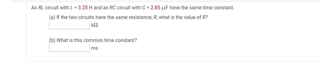 An RL circuit with L = 3.25 H and an RC circuit with C = 2.85 µF have the same time constant.
(a) If the two circuits have the same resistance, R, what is the value of R?
kQ
(b) What is this common time constant?
ms
