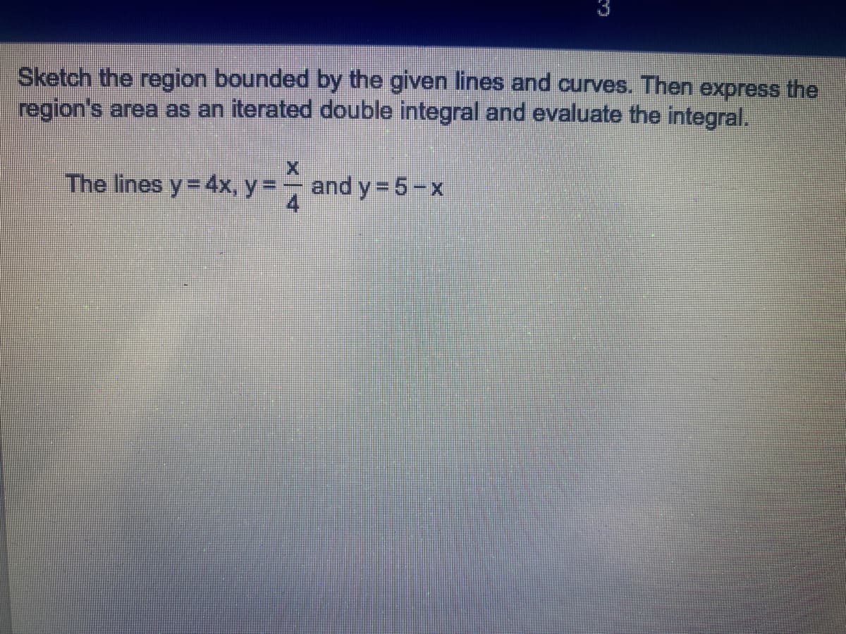 Sketch the region bounded by the given lines and curves. Then express the
region's area as an iterated double integral and evaluate the integral.
X
The lines y = 4x, y = and y=5-x