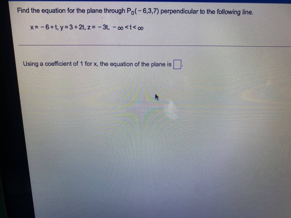 Find the equation for the plane through Po(-6,3,7) perpendicular to the following line.
x= -6+t, y 3+ 2t, z = - 3t, - o<t<oo
Using a coefficient of 1 for x, the equation of the plane is.
