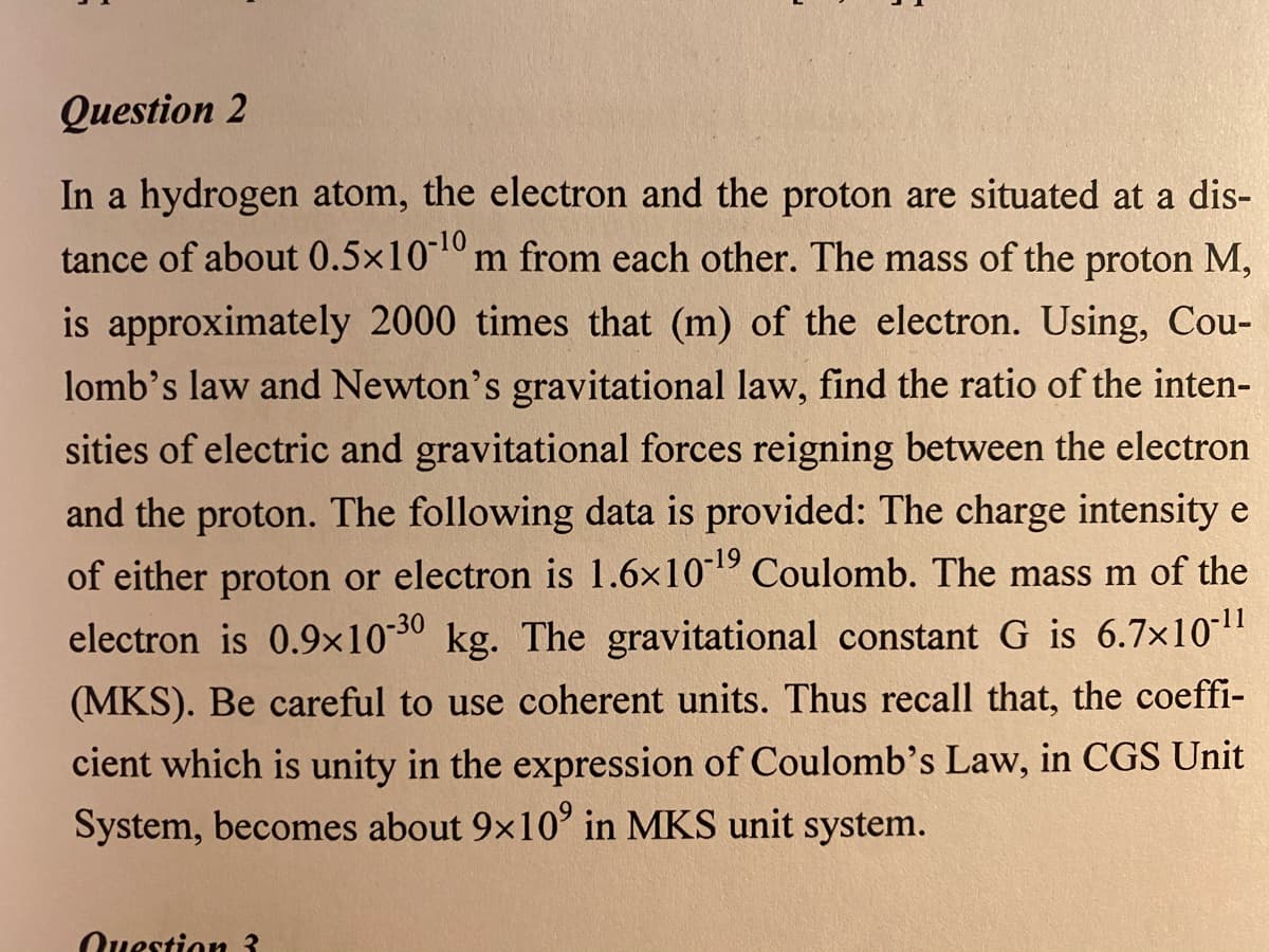 Question 2
In a hydrogen atom, the electron and the proton are situated at a dis-
tance of about 0.5×10 m from each other. The mass of the proton M,
is approximately 2000 times that (m) of the electron. Using, Cou-
lomb's law and Newton's gravitational law, find the ratio of the inten-
sities of electric and gravitational forces reigning between the electron
and the proton. The following data is provided: The charge intensity e
of either proton or electron is 1.6x101 Coulomb. The mass m of the
electron is 0.9×1030 kg. The gravitational constant G is 6.7x10"
(MKS). Be careful to use coherent units. Thus recall that, the coeffi-
cient which is unity in the expression of Coulomb's Law, in CGS Unit
System, becomes about 9x10' in MKS unit system.
Question 3
