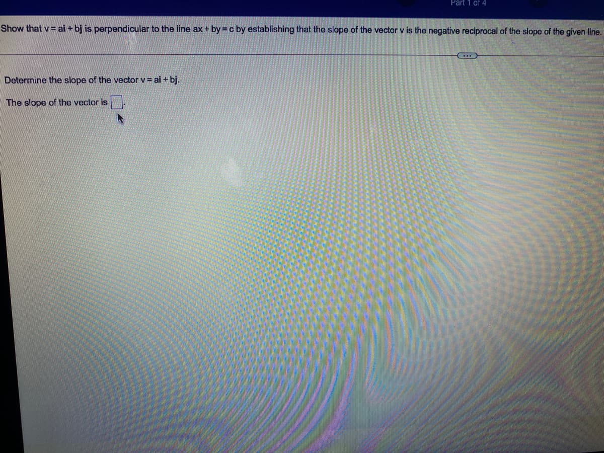 Part 1 of 4
Show that v = ai + bj is perpendicular to the line ax + by = c by establishing that the slope of the vector v is the negative reciprocal of the slope of the given line.
Determine the slope of the vector v = ai + bj.
The slope of the vector is
