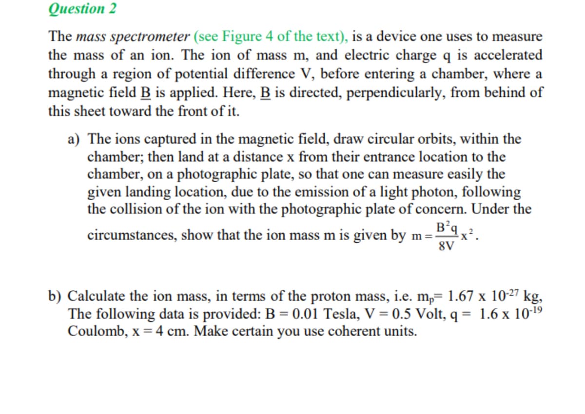 Question 2
The mass spectrometer (see Figure 4 of the text), is a device one uses to measure
the mass of an ion. The ion of mass m, and electric charge q is accelerated
through a region of potential difference V, before entering a chamber, where a
magnetic field B is applied. Here, B is directed, perpendicularly, from behind of
this sheet toward the front of it.
a) The ions captured in the magnetic field, draw circular orbits, within the
chamber; then land at a distance x from their entrance location to the
chamber, on a photographic plate, so that one can measure easily the
given landing location, due to the emission of a light photon, following
the collision of the ion with the photographic plate of concern. Under the
circumstances, show that the ion mass m is given by m=-
B²9x².
8V
b) Calculate the ion mass, in terms of the proton mass, i.e. mp= 1.67 x 10-27 kg,
The following data is provided: B = 0.01 Tesla, V = 0.5 Volt, q= 1.6 x 10-¹⁹
Coulomb, x = 4 cm. Make certain you use coherent units.