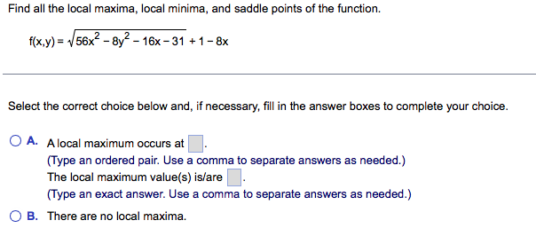 Find all the local maxima, local minima, and saddle points of the function.
f(x,y) = /56x2 - 8y? - 16x – 31 + 1-8x
Select the correct choice below and, if necessary, fill in the answer boxes to complete your choice.
O A. Alocal maximum occurs at
(Type an ordered pair. Use a comma to separate answers as needed.)
The local maximum value(s) islare.
(Type an exact answer. Use a comma to separate answers as needed.)
O B. There are no local maxima.
