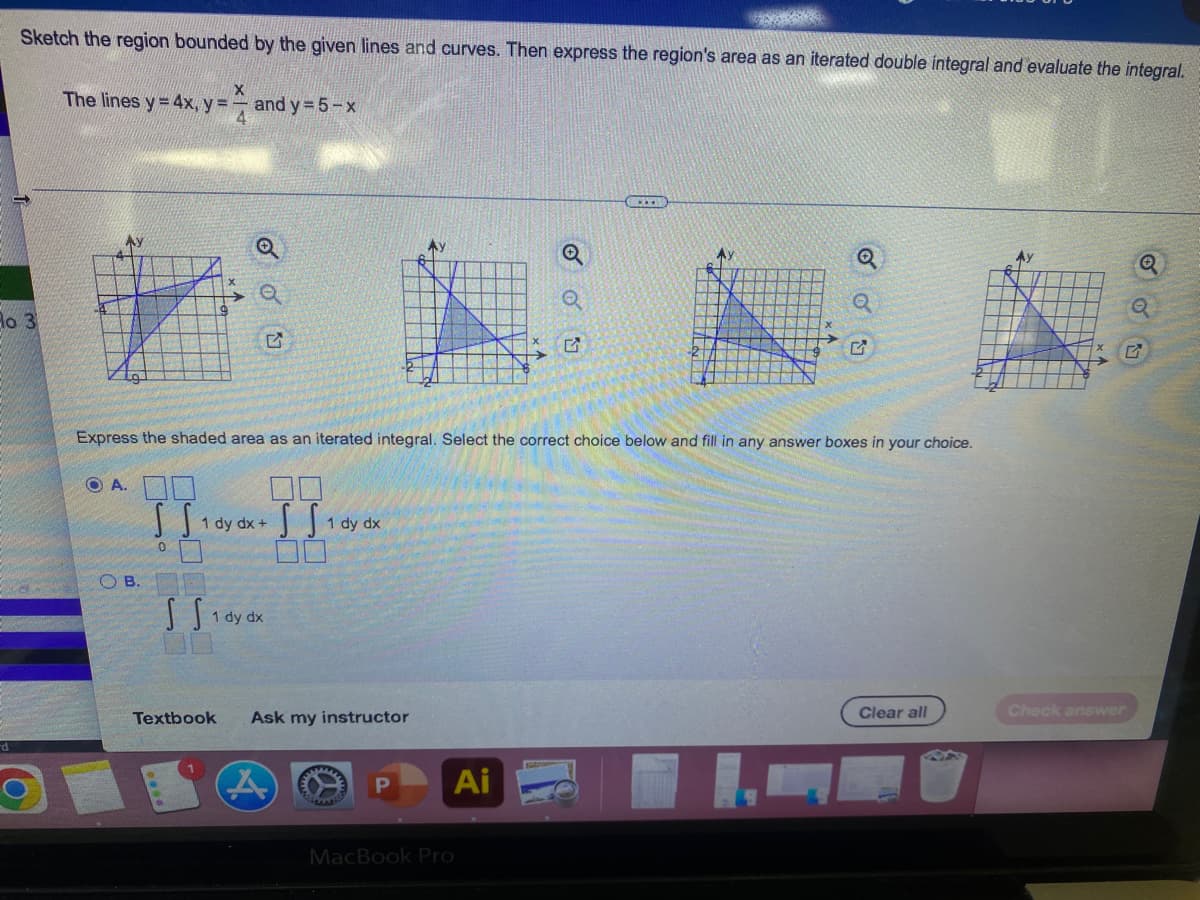 Sketch the region bounded by the given lines and curves. Then express the region's area as an iterated double integral and evaluate the integral.
X
The lines y = 4x, y = and y = 5-x
Q
Q
Ho 3
5
Express the shaded area as an iterated integral. Select the correct choice below and fill in any answer boxes in your choice.
OA
SS
1 dy dx +
SS₁
1 dy dx
0
S S 1 dy dx
Clear all
Ask my instructor
P
MacBook Pro
OB.
Textbook
A
Ai
OU
G
Check answer
