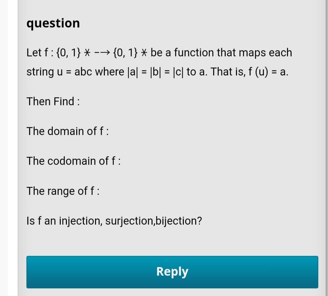 question
Let f: {0, 1} *
→ {0, 1} × be a function that
maps
s each
string u = abc where Ja| = |b| = |c| to a. That is, f (u) = a.
%3D
%3D
Then Find :
The domain of f:
The codomain of f:
The range of f:
Is f an injection, surjection,bijection?
Reply
