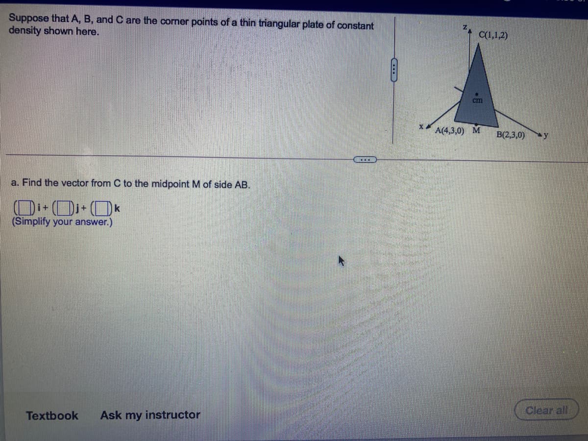 Suppose that A, B, and C are the corner points of a thin triangular plate of constant
density shown here.
C(1,1,2)
cm
A(4,3,0)
M
B(2,3,0)
ay
a. Find the vector from C to the midpoint M of side AB.
(Simplify your answer.)
Clear all
Textbook
Ask my instructor
