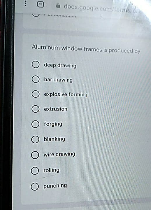 a docs.google.com/forms, 6
Aluminum window frames is produced by
deep drawing
bar drawing
explosive forming
extrusion
forging
blanking
wire drawing
O rolling
O punching
