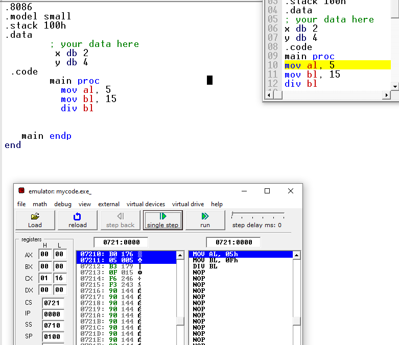 .8086
.model small
.stack 100h
.data
04 . data
05 ; your data here
06 x db 2
07 y db 4
08 .code
09 main proc
10 mov al, 5
11 mov bl, 15
12 div bl
; your data here
х db 2
y db 4
.code
main proc
mov al, 5
mov bl, 15
div bl
main endp
end
emulator: mycode.exe_
file math debug view
external
virtual devices
virtual drive help
Load
reload
step back
single step
step delay ms: 0
run
. ***.....
registers
0721:0000
0721:0000
L
07210: BO 176
07211: 05 005
07212: B3 179
07213: OF 015 *
07214: F6 246 :
07215: F3 243 S
07216: 90 144 É
07217: 90 144 É
07218: 90 144 É
07219: 90 144 É
0721A: 90 144 É
0721B: 90 144 É
0721C: 90 144 É
0721D: 90 144 É
0721E: 90 144 É
00 00
MOU AL, 05h
MOU BL, OFh
DIU BL
NOP
NOP
NOP
NOP
NOP
NOP
NOP
NOP
NOP
NOP
NOP
NOP
AX
BX 00 00
Cx 81 16
DX 00 00
CS
0721
IP
0000
SS
0710
SP
0100
00
