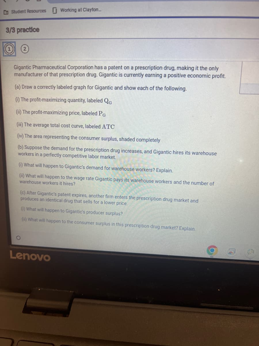Student Resources Working at Clayton....
3/3 practice
Gigantic Pharmaceutical Corporation has a patent on a prescription drug, making it the only
manufacturer of that prescription drug. Gigantic is currently earning a positive economic profit.
(a) Draw a correctly labeled graph for Gigantic and show each of the following.
(i) The profit-maximizing quantity, labeled QG
(ii) The profit-maximizing price, labeled PG
(iii) The average total cost curve, labeled ATC
(iv) The area representing the consumer surplus, shaded completely
(b) Suppose the demand for the prescription drug increases, and Gigantic hires its warehouse
workers in a perfectly competitive labor market.
(i) What will happen to Gigantic's demand for warehouse workers? Explain.
(ii) What will happen to the wage rate Gigantic pays its warehouse workers and the number of
warehouse workers it hires?
(c) After Gigantic's patent expires, another firm enters the prescription drug market and
produces an identical drug that sells for a lower price.
(i) What will happen to Gigantic's producer surplus?
(ii) What will happen to the consumer surplus in this prescription drug market? Explain.
O
Lenovo