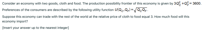 Consider an economy with two goods, cloth and food. The production possibility frontier of this economy is given by 30% +Q = 3600.
Preferences of the consumers are described by the following utility function U(Qc.Qp) =/Q.QF.
%3D
Suppose this economy can trade with the rest of the world at the relative price of cloth to food equal 3. How much food will this
economy import?
[Insert your answer up to the nearest integer]
