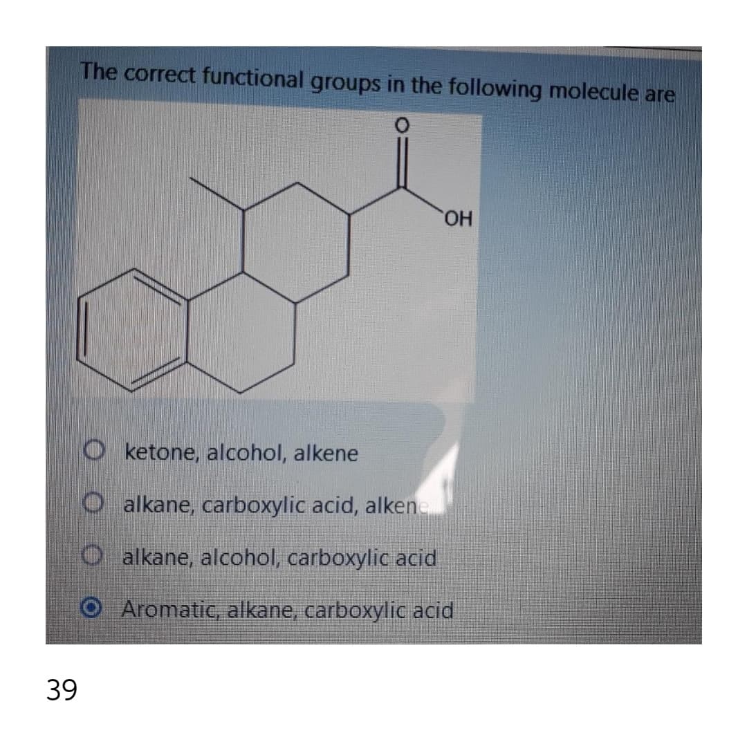 The correct functional groups in the following molecule are
HO
O ketone, alcohol, alkene
O alkane, carboxylic acid, alkene
O alkane, alcohol, carboxylic acid
Aromatic, alkane, carboxylic acid
39
