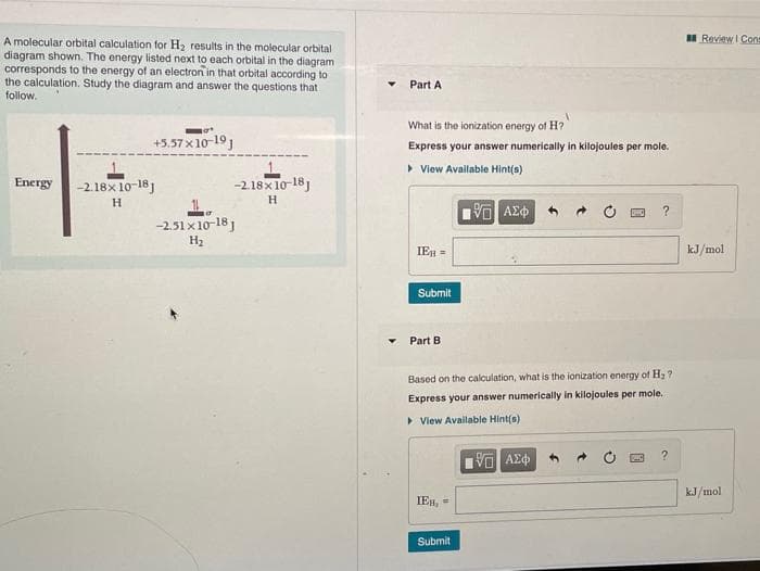 II Review I Cons
A molecular orbital calculation for H2 results in the molecular orbital
diagram shown. The energy listed next to each orbital in the diagram
corresponds to the energy of an electron in that orbital according to
the calculation. Study the diagram and answer the questions that
follow.
Part A
What is the ionization energy of H?
+5.57 x 10-19
Express your answer numerically in kilojoules per mole.
• View Avallable Hint(s)
Energy
-2.18x 10-18)
-2.18x10-18J
H
H
-2.51 x 10-18 1
H2
IEH =
kJ/mol
Submit
Part B
Based on the calculation, what is the ionization energy of H2 ?
Express your answer numerically in kilojoules per mole.
> View Available Hint(s)
kJ/mol
IEH, =
Submit
