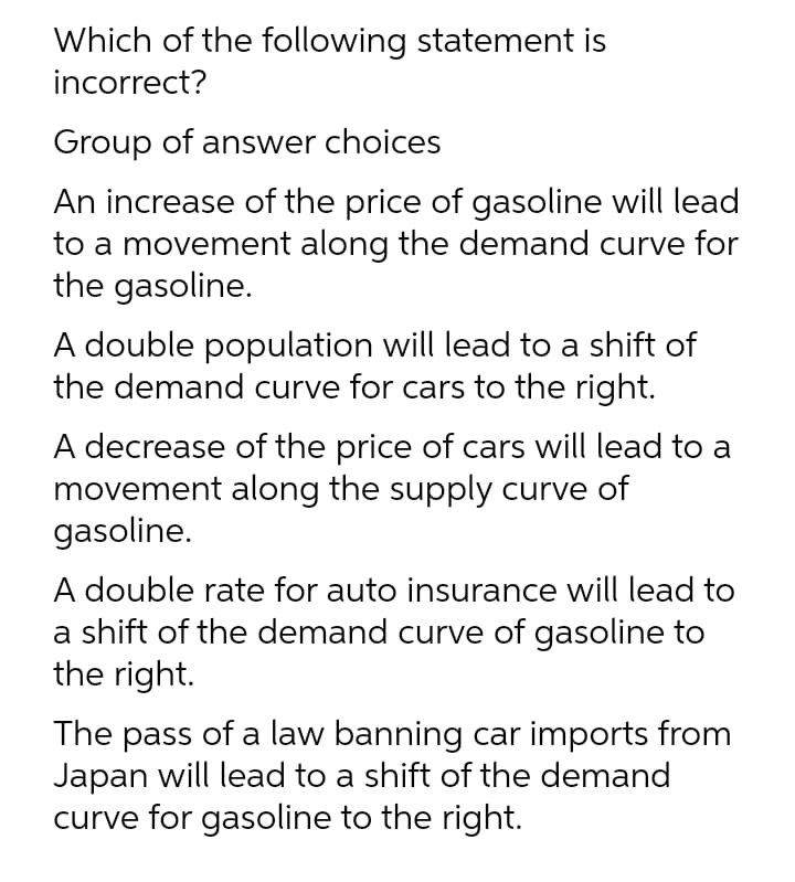 Which of the following statement is
incorrect?
Group of answer choices
An increase of the price of gasoline will lead
to a movement along the demand curve for
the gasoline.
A double population will lead to a shift of
the demand curve for cars to the right.
A decrease of the price of cars will lead to a
movement along the supply curve of
gasoline.
A double rate for auto insurance will lead to
a shift of the demand curve of gasoline to
the right.
The pass of a law banning car imports from
Japan will lead to a shift of the demand
curve for gasoline to the right.
