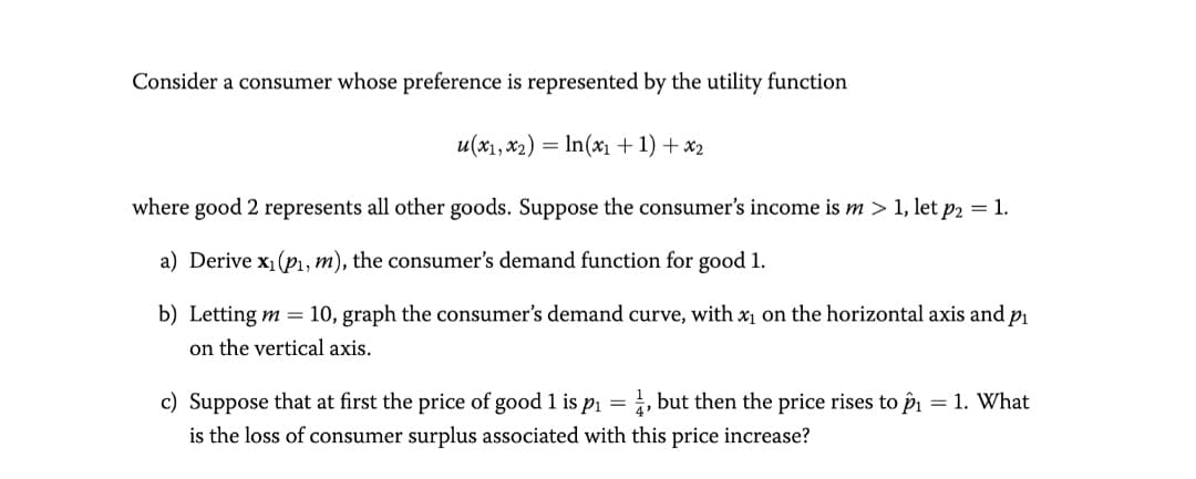 Consider a consumer whose preference is represented by the utility function
u(x1, x2) = In(xx1 +1) + x2
where good 2 represents all other goods. Suppose the consumer's income is m > 1, let p2 = 1.
a) Derive x1(p, m), the consumer's demand function for good 1.
b) Letting m =
10, graph the consumer's demand curve, with xị on the horizontal axis and pı
on the vertical axis.
c) Suppose that at first the price of good 1 is p1 =, but then the price rises to pi = 1. What
is the loss of consumer surplus associated with this price increase?
