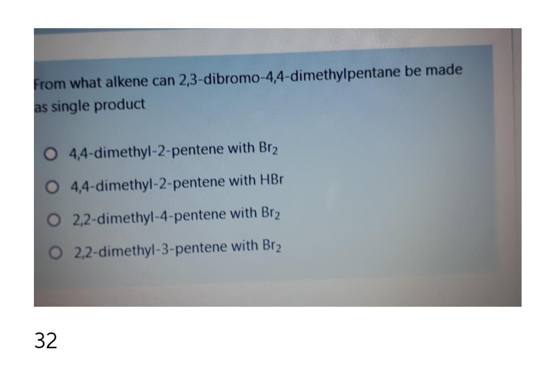 From what alkene can 2,3-dibromo-4,4-dimethylpentane be made
as single product
4,4-dimethyl-2-pentene with Br2
4,4-dimethyl-2-pentene with HBr
O 2,2-dimethyl-4-pentene with Br2
O 2,2-dimethyl-3-pentene with Br2
32
