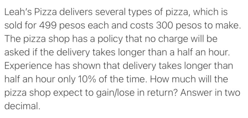 Leah's Pizza delivers several types of pizza, which is
sold for 499 pesos each and costs 300 pesos to make.
The pizza shop has a policy that no charge will be
asked if the delivery takes longer than a half an hour.
Experience has shown that delivery takes longer than
half an hour only 10% of the time. How much will the
pizza shop expect to gain/lose in return? Answer in two
decimal.