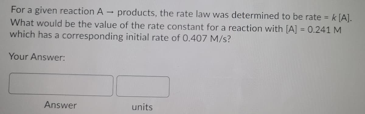 For a given reaction A
What would be the value of the rate constant for a reaction with [A] = 0.241 M
which has a corresponding initial rate of 0.407 M/s?
products, the rate law was determined to be rate = k [A].
%3D
Your Answer:
Answer
units
