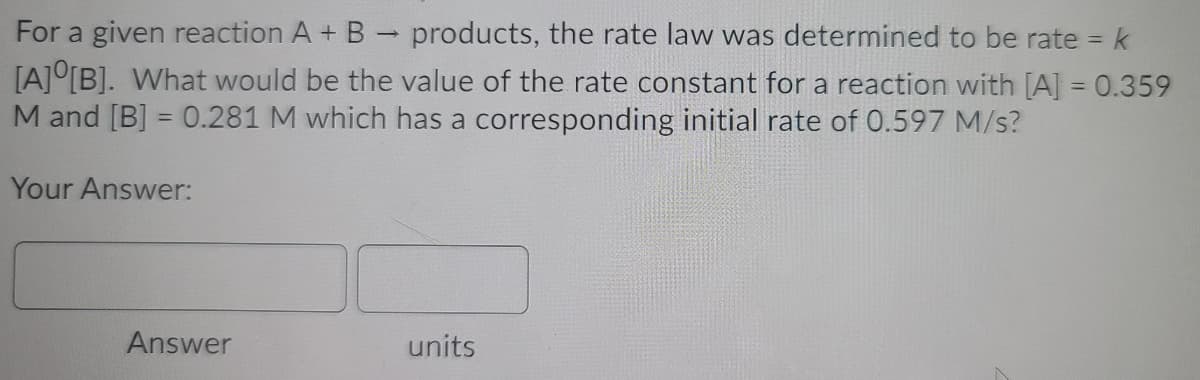 For a given reaction A + B
products, the rate law was determined to be rate = k
%3D
[A]°[B]. What would be the value of the rate constant for a reaction with [A] = 0.359
M and [B] = 0.281 M which has a corresponding initial rate of 0.597 M/s?
Your Answer:
Answer
units
