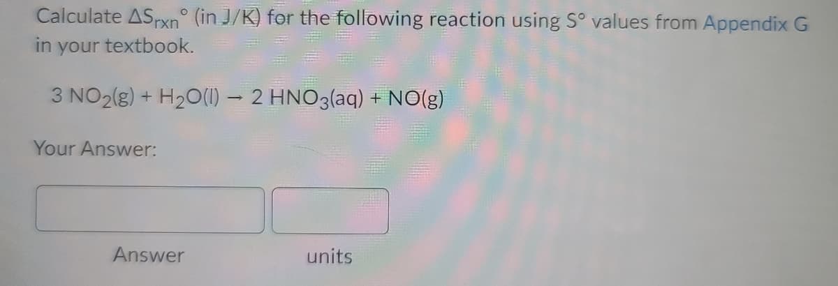 Calculate ASrxn° (in J/K) for the following reaction using S° values from Appendix G
in your textbook.
3 NO2(g) + H20(1) – 2 HNO3(aq) + NO(g)
Your Answer:
Answer
units

