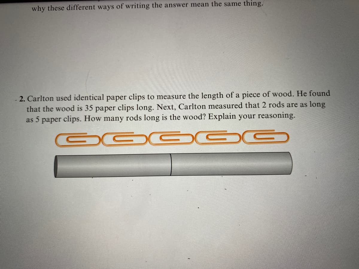 why these different ways of writing the answer mean the same thing.
2. Carlton used identical paper clips to measure the length of a piece of wood. He found
that the wood is 35 paper clips long. Next, Carlton measured that 2 rods are as long
as 5 paper clips. How many rods long is the wood? Explain your reasoning.
GGGGG